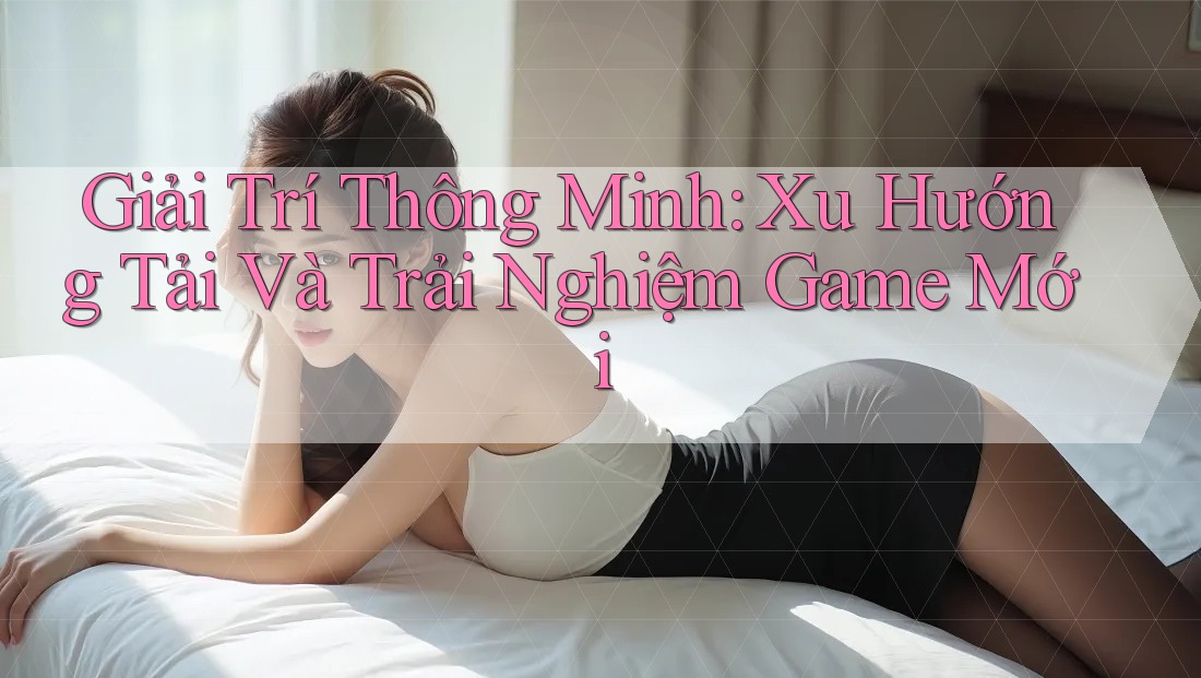 Giải Trí Thông Minh: Xu Hướng Tải Và Trải Nghiệm Game Mới Giải Trí Thông Minh: Xu Hướng Tải Và Trải Nghiệm Game Mới