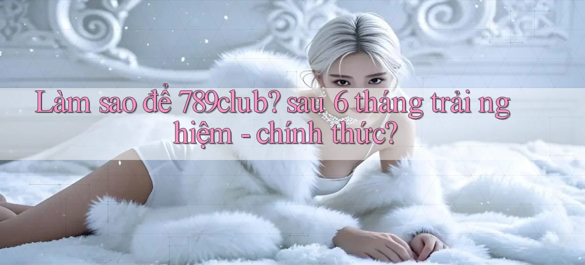 Làm sao để 789club sau 6 tháng trải nghiệm   chính thức