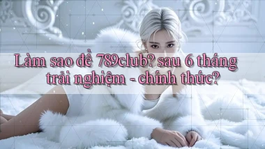 Làm sao để 789club sau 6 tháng trải nghiệm   chính thức