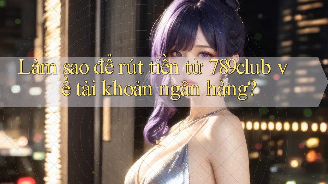 Làm sao để rút tiền từ 789club về tài khoản ngân hàng?
