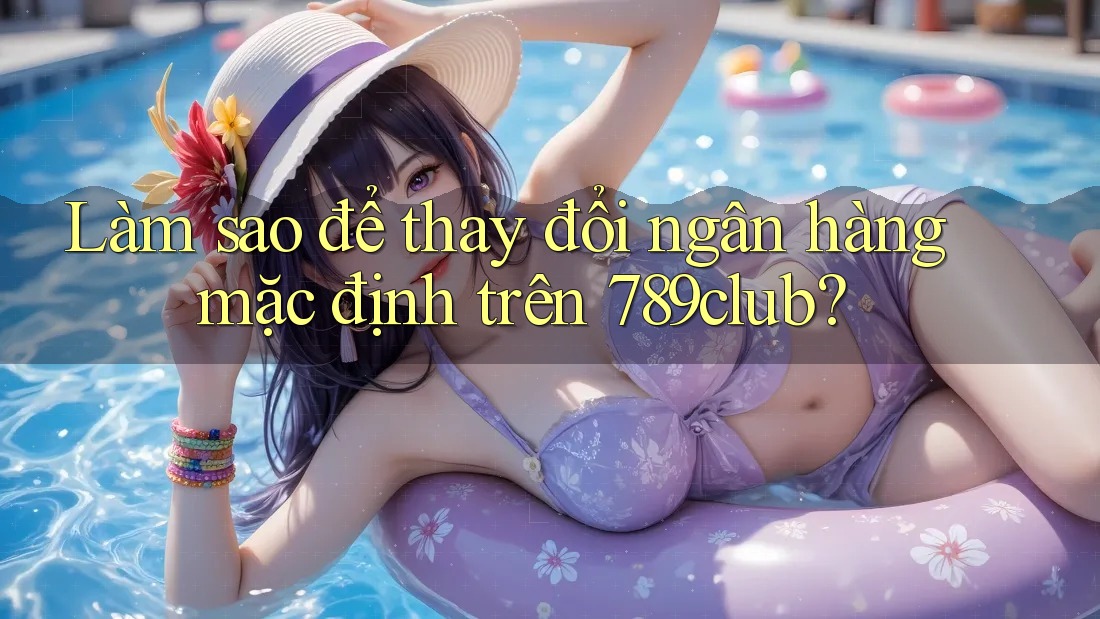 Làm sao để thay đổi ngân hàng mặc định trên 789club? Làm sao để thay đổi ngân hàng mặc định trên 789club?