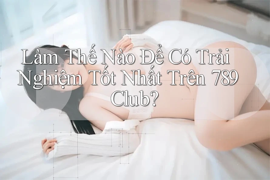 Làm Thế Nào Để Có Trải Nghiệm Tốt Nhất Trên 789Club?