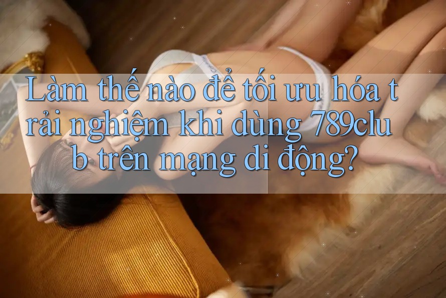 Làm thế nào để tối ưu hóa trải nghiệm khi dùng 789club trên mạng di động? Làm thế nào để tối ưu hóa trải nghiệm khi dùng 789club trên mạng di động?