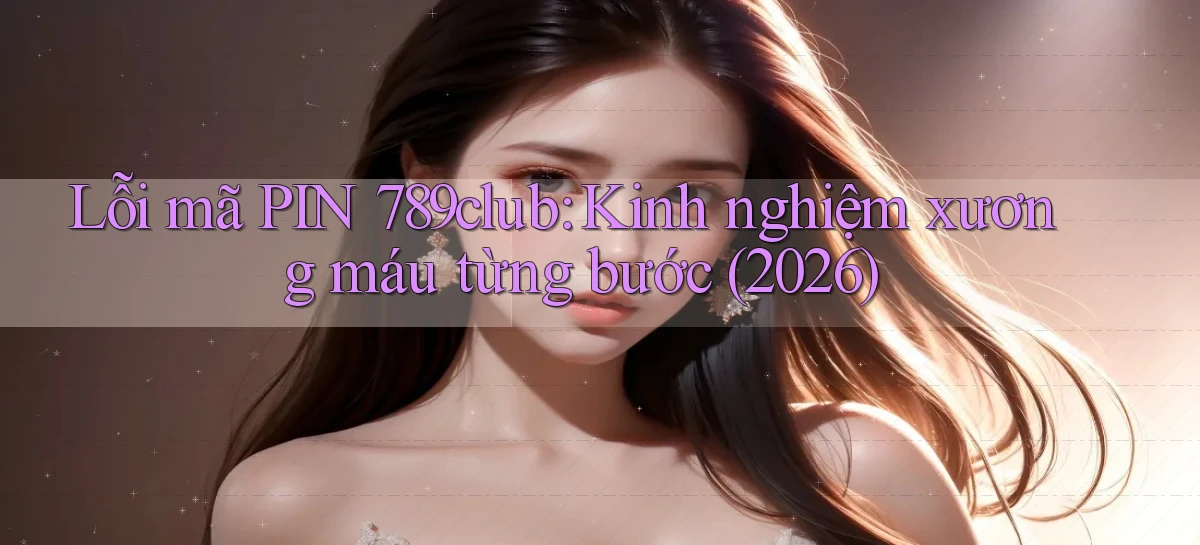 lỗi mã PIN 789club kinh nghiệm xương máu từng bước (2026)