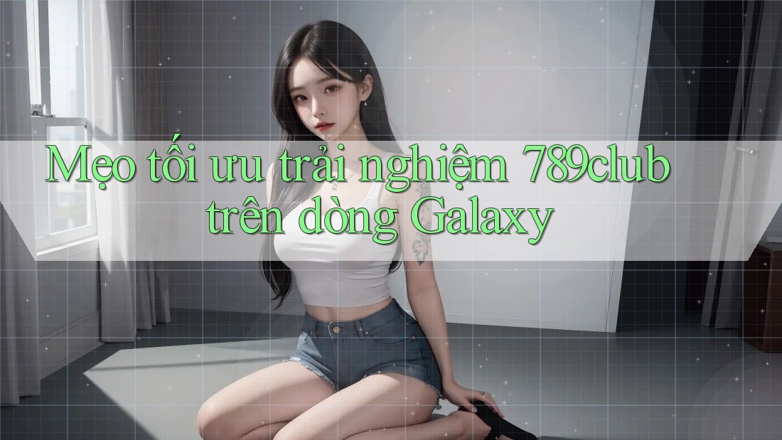 Mẹo tối ưu trải nghiệm 789club trên dòng Galaxy