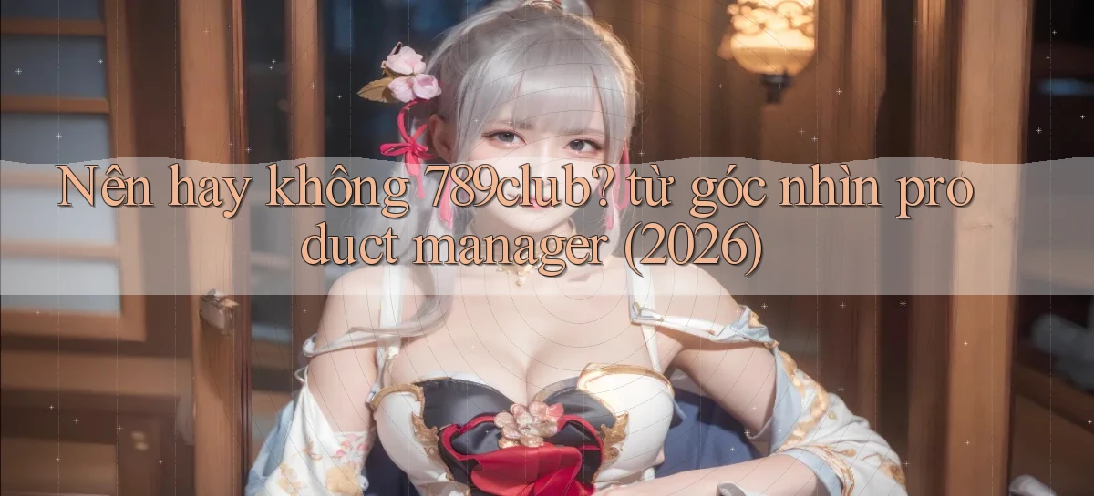 Nên hay không 789club từ góc nhìn product manager (2026)