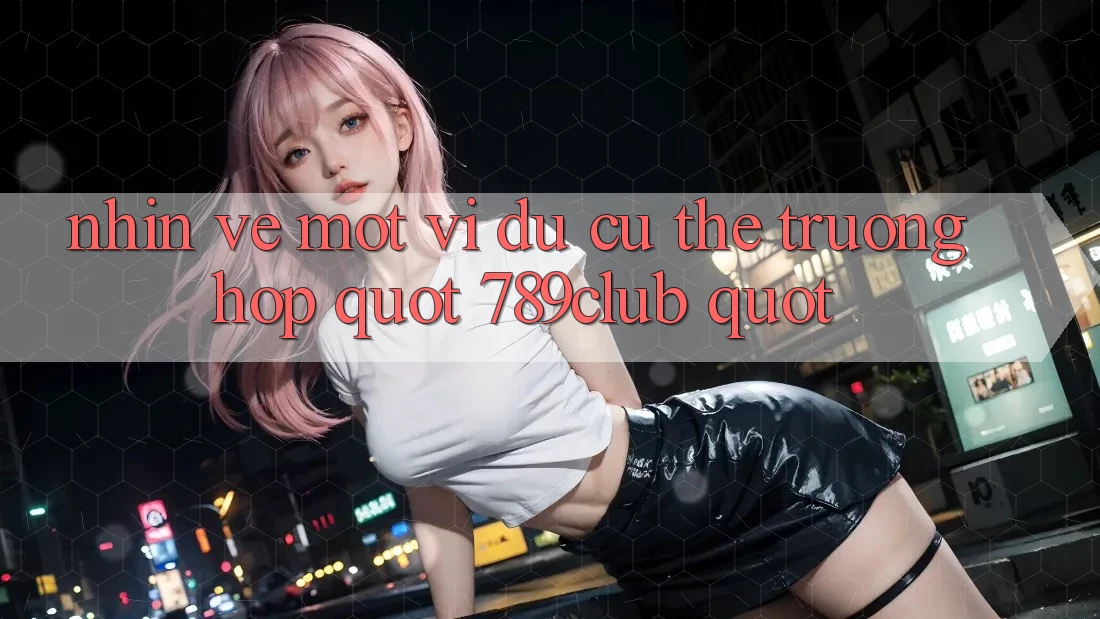 Nhìn Về Một Ví Dụ Cụ Thể: Trường Hợp " 789Club"