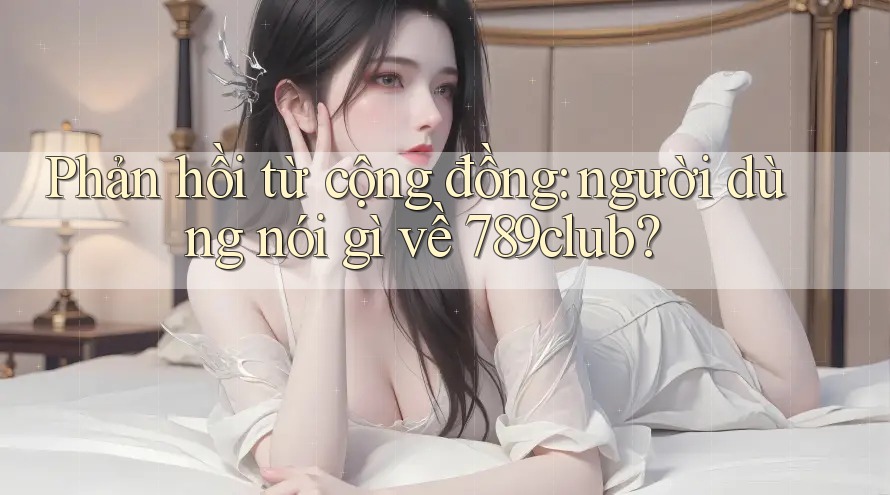 Phản hồi từ cộng đồng: người dùng nói gì về 789club?