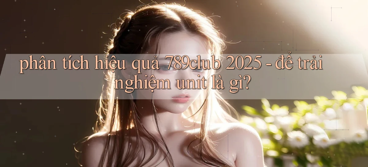 phân tích hiệu quả 789club 2025   để trải nghiệm unit là gì