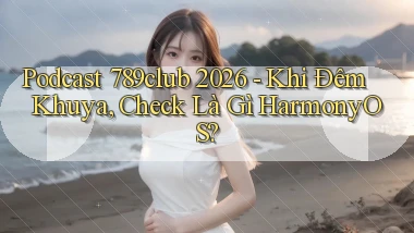 podcast 789club 2026   khi đêm khuya, check là gì HarmonyOS