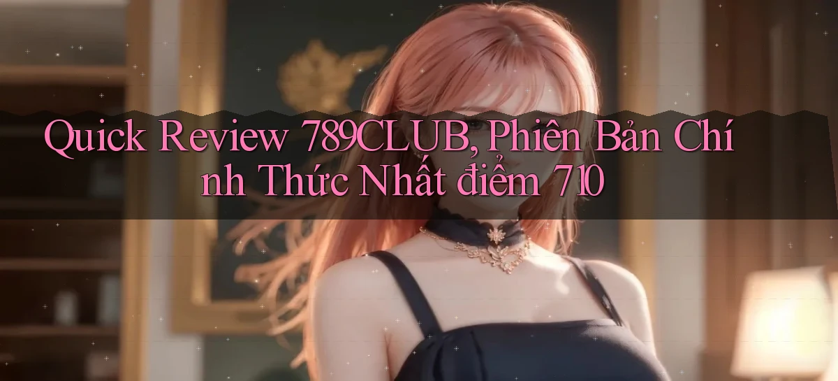 quick review 789club, phiên bản chính thức nhất điểm 710