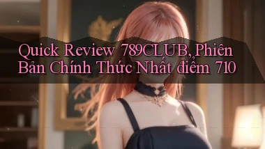 quick review 789club, phiên bản chính thức nhất điểm 710