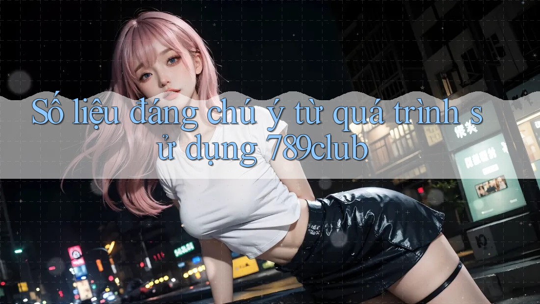 Số liệu đáng chú ý từ quá trình sử dụng 789club