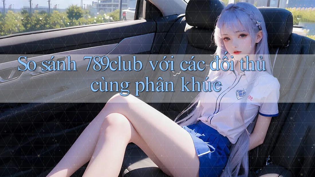So sánh 789club với các đối thủ cùng phân khúc