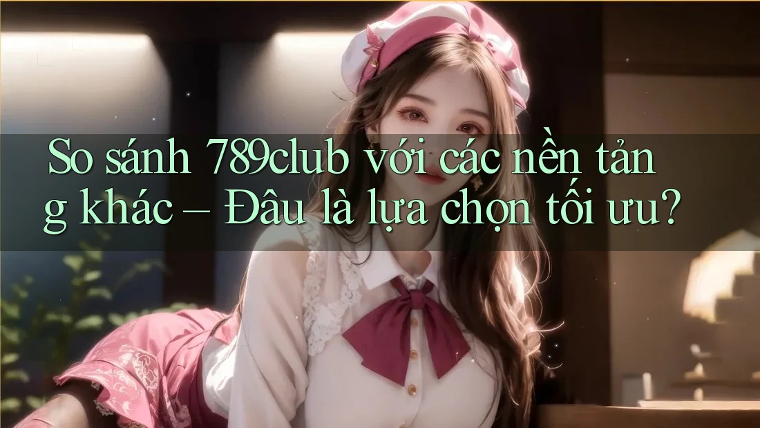 So sánh 789club với các nền tảng khác – Đâu là lựa chọn tối ưu?