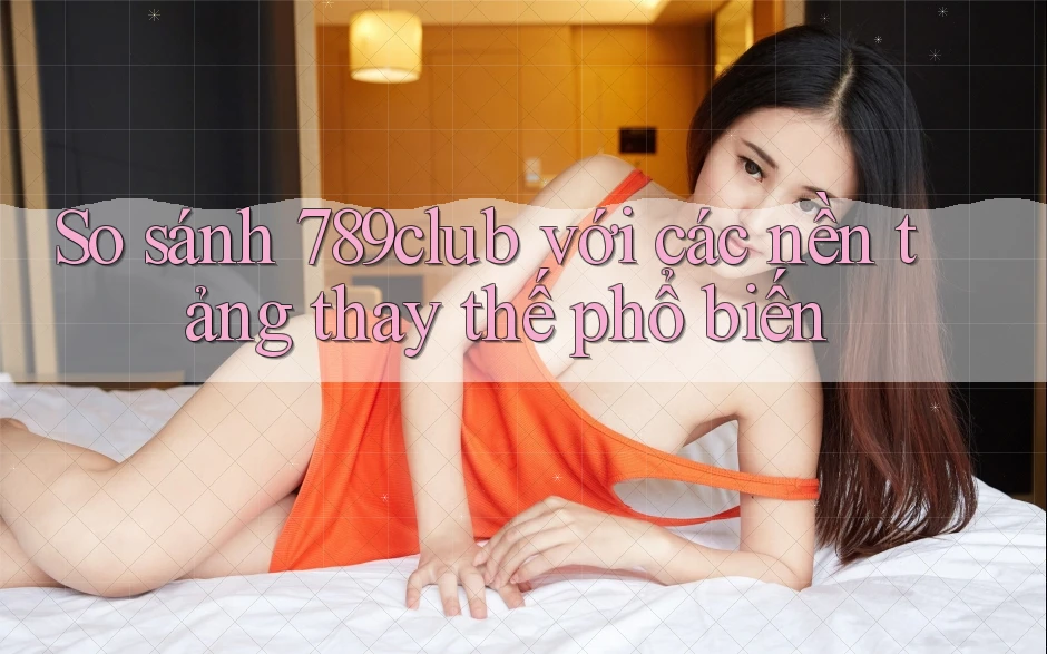 So sánh 789club với các nền tảng thay thế phổ biến