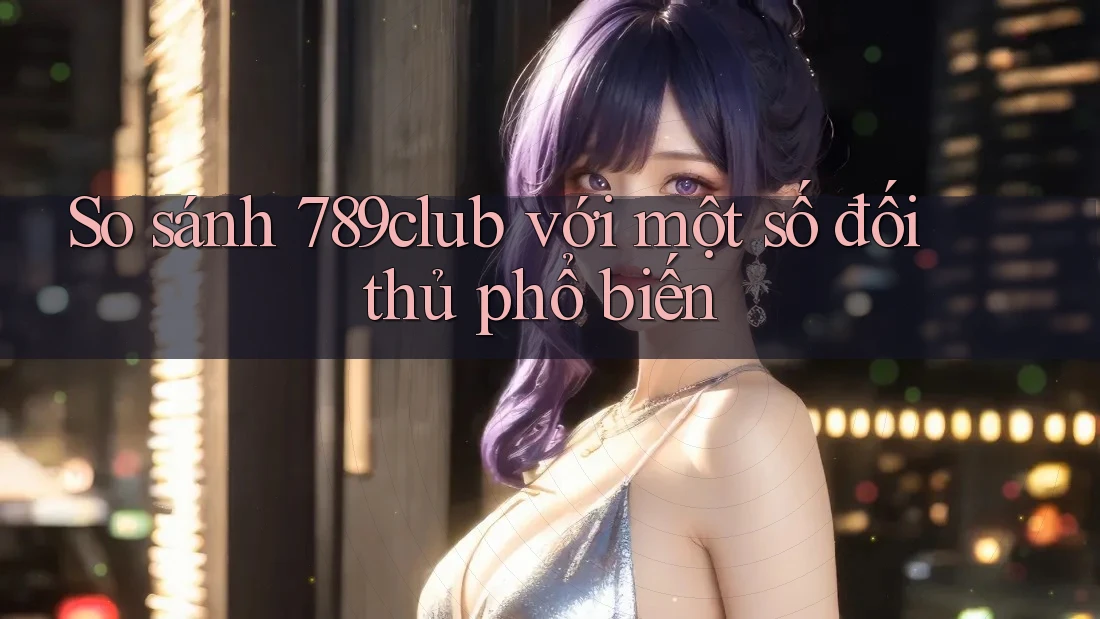 So sánh 789club với một số đối thủ phổ biến