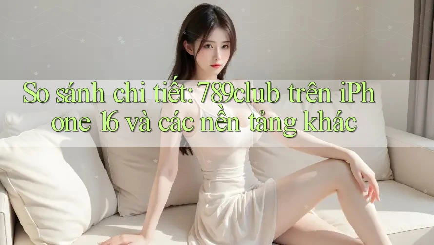 So sánh chi tiết: 789club trên iPhone 16 và các nền tảng khác