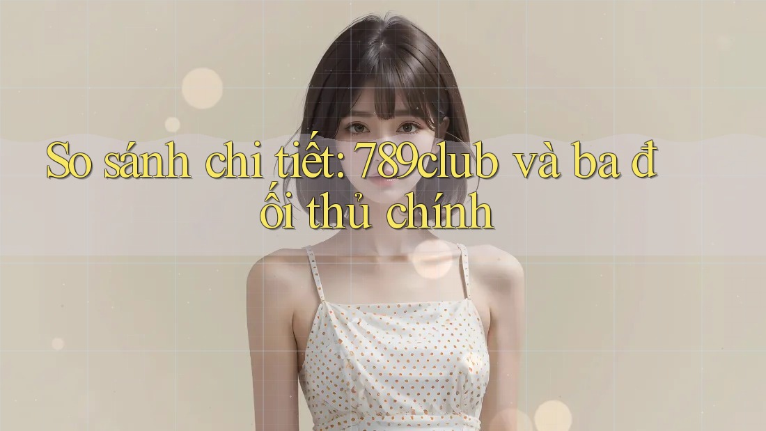 So sánh chi tiết: 789club và ba đối thủ chính