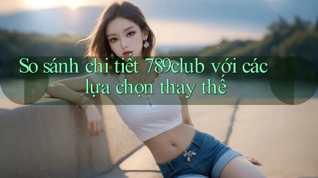 So sánh chi tiết 789club với các lựa chọn thay thế