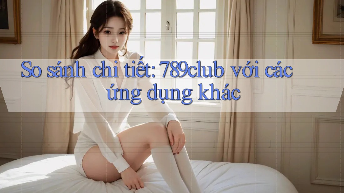 So sánh chi tiết: 789club với các ứng dụng khác So sánh chi tiết: 789club với các ứng dụng khác