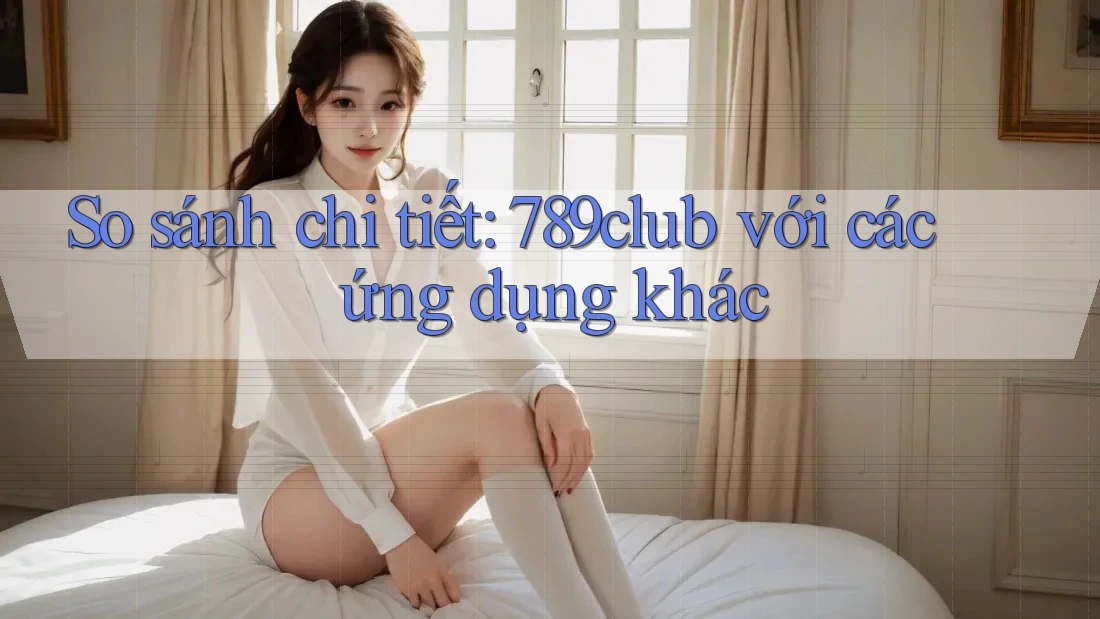 So sánh chi tiết: 789club với các ứng dụng khác