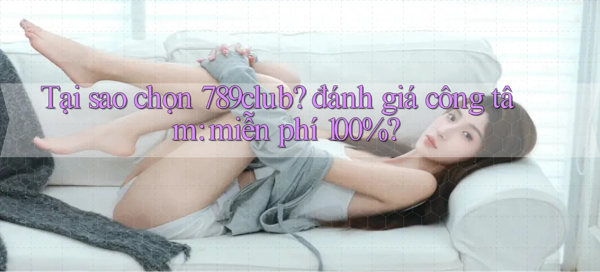 Tại sao chọn 789club đánh giá công tâm miễn phí 100%