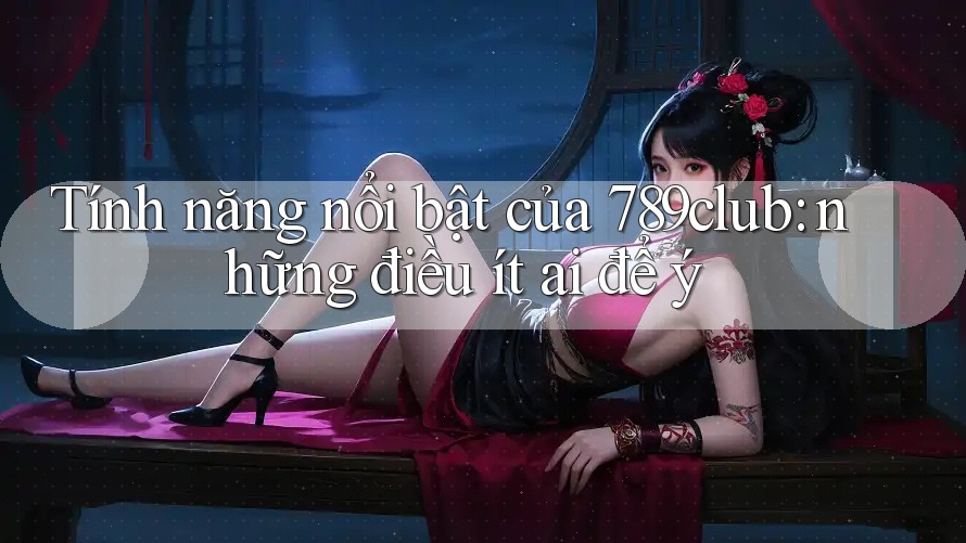 Tính năng nổi bật của 789club: những điều ít ai để ý