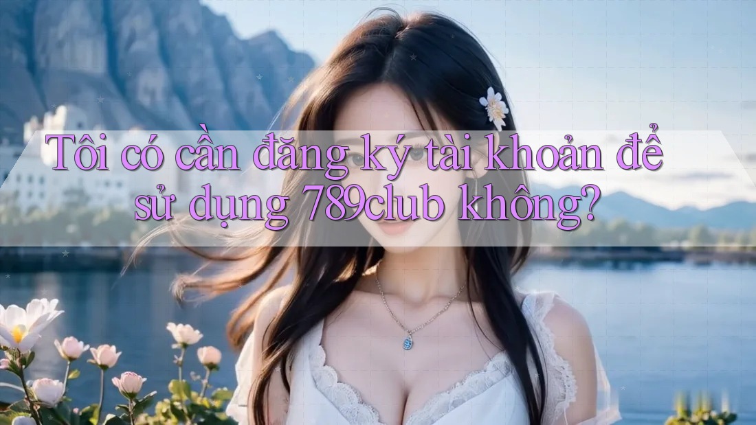 Tôi có cần đăng ký tài khoản để sử dụng 789club không? Tôi có cần đăng ký tài khoản để sử dụng 789club không?