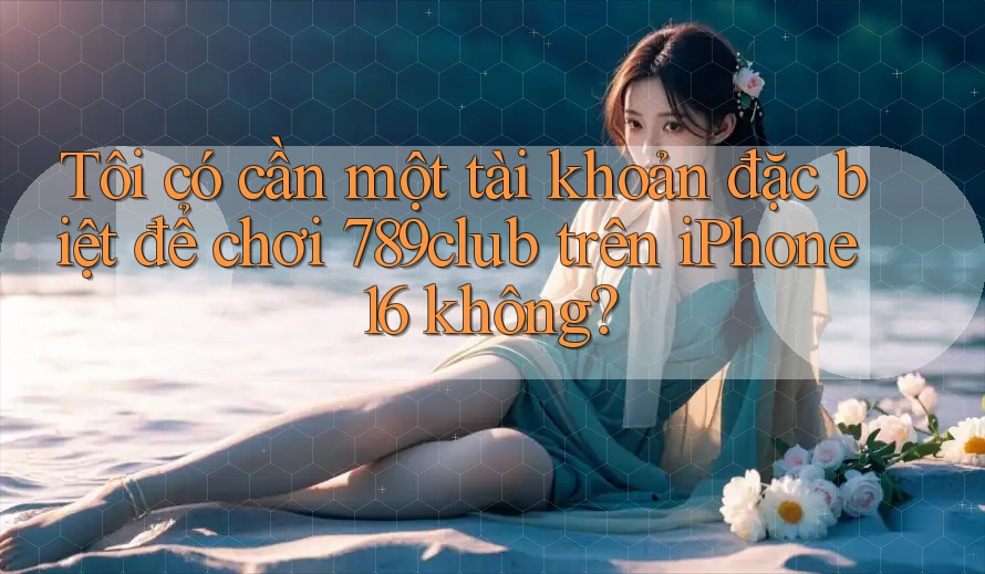 Tôi có cần một tài khoản đặc biệt để chơi 789club trên iPhone 16 không?