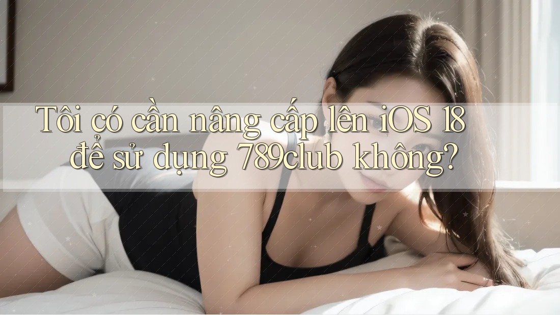 Tôi có cần nâng cấp lên iOS 18 để sử dụng 789club không?