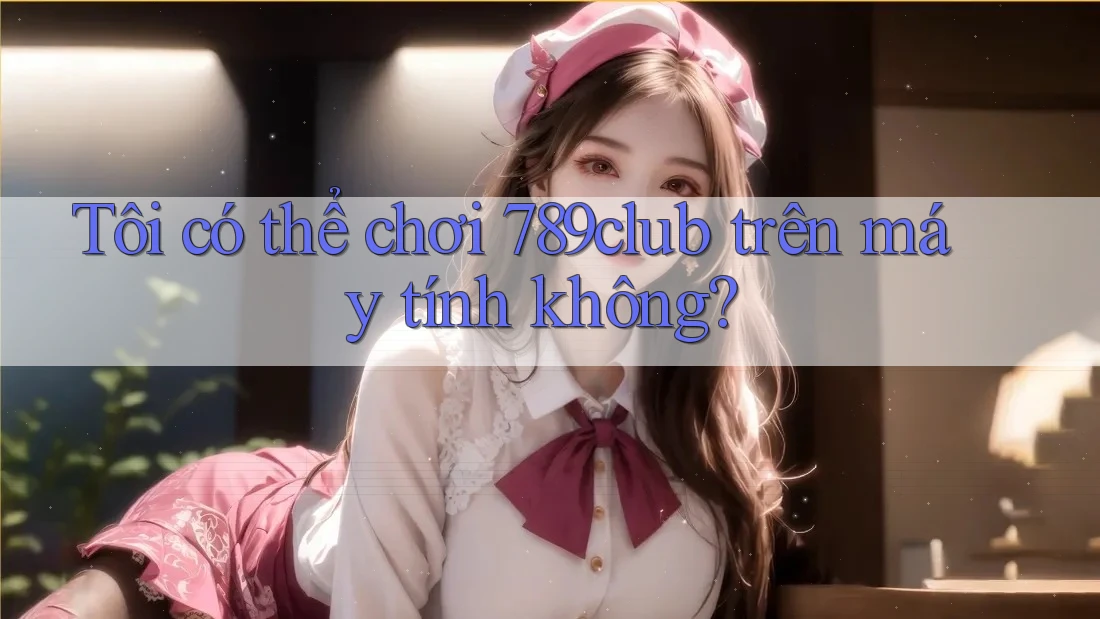 Tôi có thể chơi 789club trên máy tính không?
