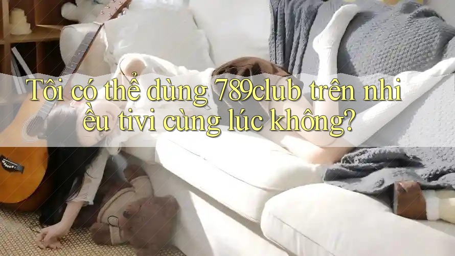 Tôi có thể dùng 789club trên nhiều tivi cùng lúc không?
