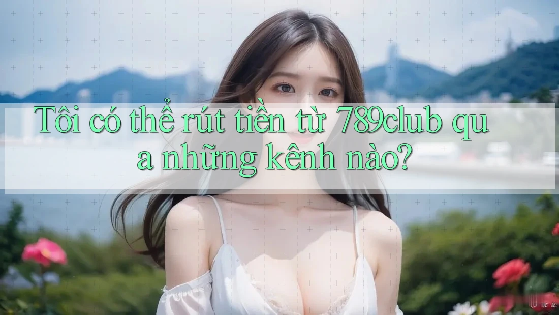 Tôi có thể rút tiền từ 789club qua những kênh nào?