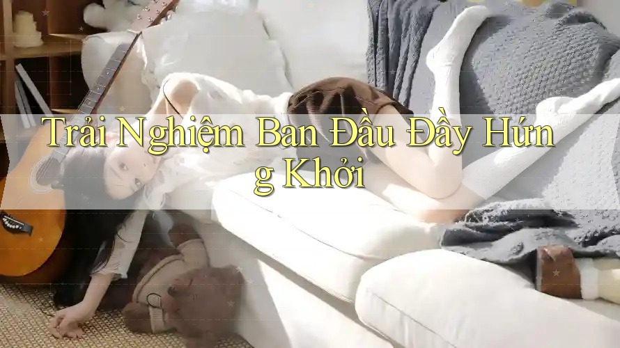 Trải Nghiệm Ban Đầu Đầy Hứng Khởi Trải Nghiệm Ban Đầu Đầy Hứng Khởi