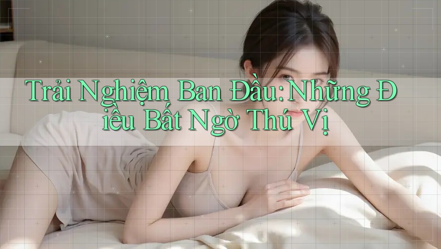 Trải Nghiệm Ban Đầu: Những Điều Bất Ngờ Thú Vị Trải Nghiệm Ban Đầu: Những Điều Bất Ngờ Thú Vị