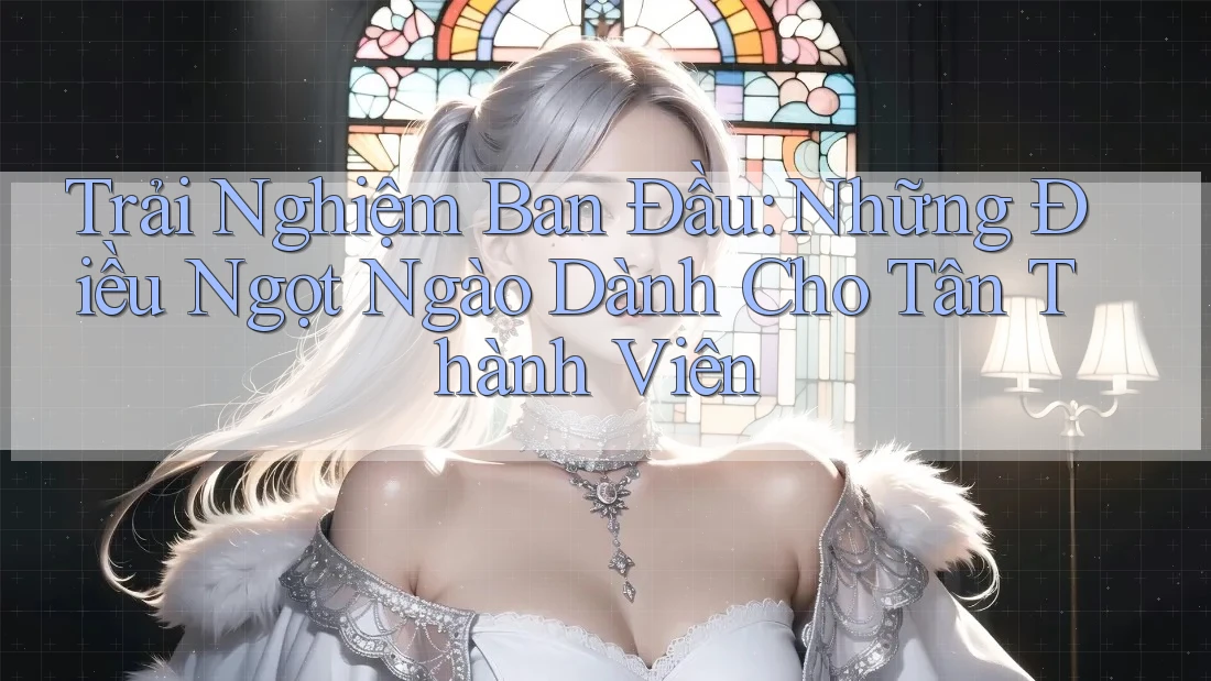 Trải Nghiệm Ban Đầu: Những Điều Ngọt Ngào Dành Cho Tân Thành Viên Trải Nghiệm Ban Đầu: Những Điều Ngọt Ngào Dành Cho Tân Thành Viên