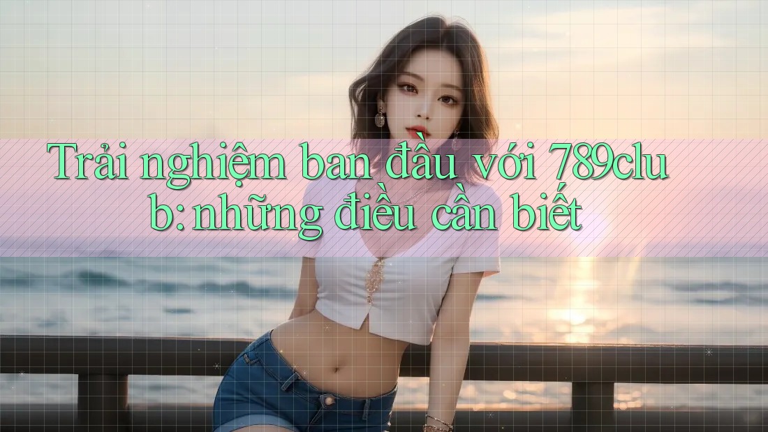 Trải nghiệm ban đầu với 789club: những điều cần biết Trải nghiệm ban đầu với 789club: những điều cần biết