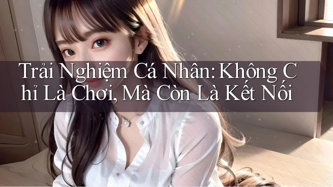 Trải Nghiệm Cá Nhân: Không Chỉ Là Chơi, Mà Còn Là Kết Nối