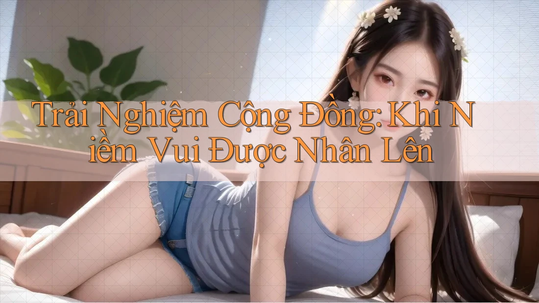 Trải Nghiệm Cộng Đồng: Khi Niềm Vui Được Nhân Lên Trải Nghiệm Cộng Đồng: Khi Niềm Vui Được Nhân Lên