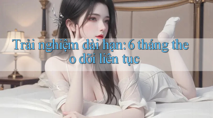 Trải nghiệm dài hạn: 6 tháng theo dõi liên tục Trải nghiệm dài hạn: 6 tháng theo dõi liên tục
