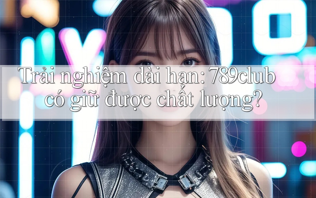 Trải nghiệm dài hạn: 789club có giữ được chất lượng?