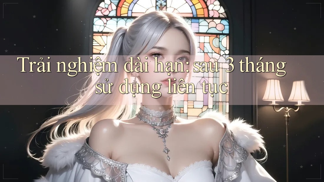 Trải nghiệm dài hạn sau 3 tháng sử dụng liên tục Trải nghiệm dài hạn sau 3 tháng sử dụng liên tục