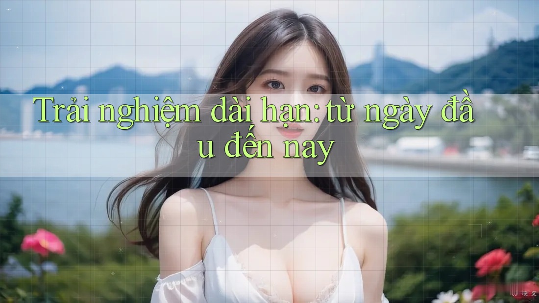 Trải nghiệm dài hạn: từ ngày đầu đến nay