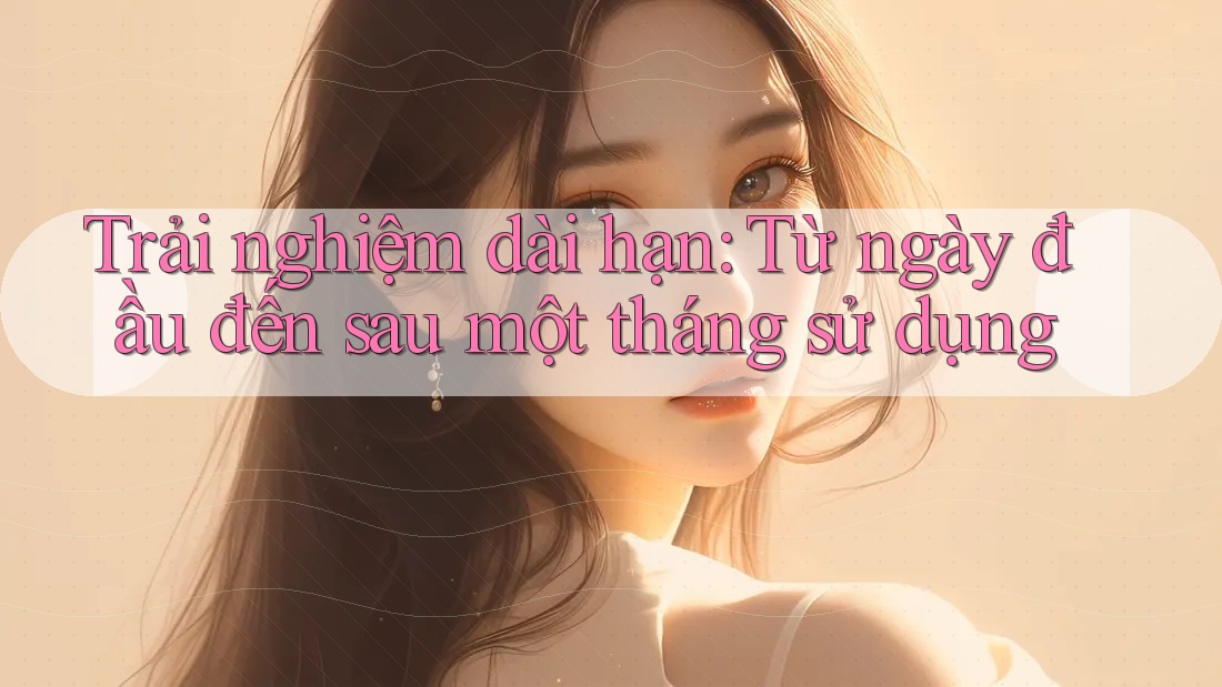Trải nghiệm dài hạn: Từ ngày đầu đến sau một tháng sử dụng