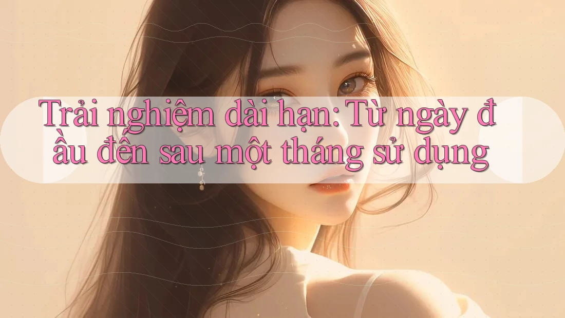 Trải nghiệm dài hạn: Từ ngày đầu đến sau một tháng sử dụng