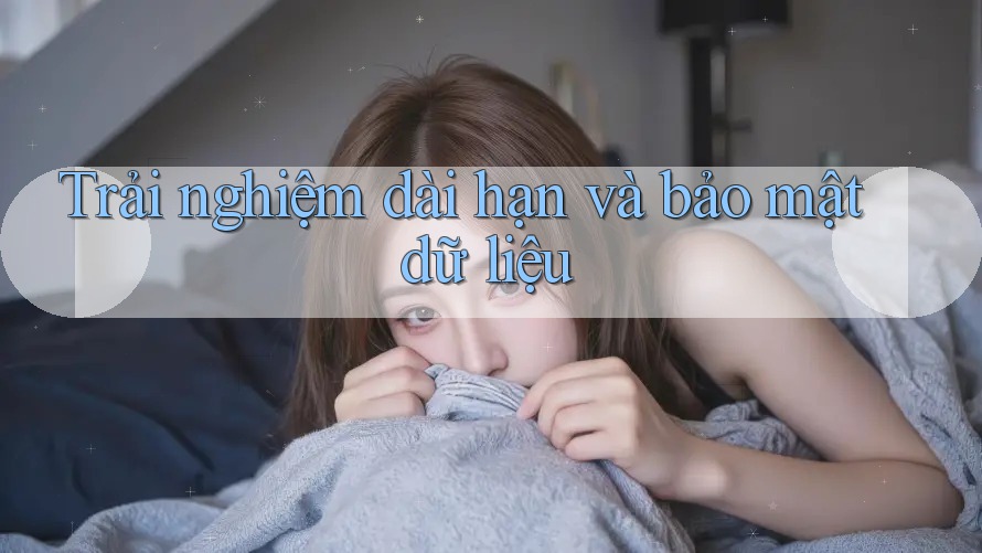 Trải nghiệm dài hạn và bảo mật dữ liệu