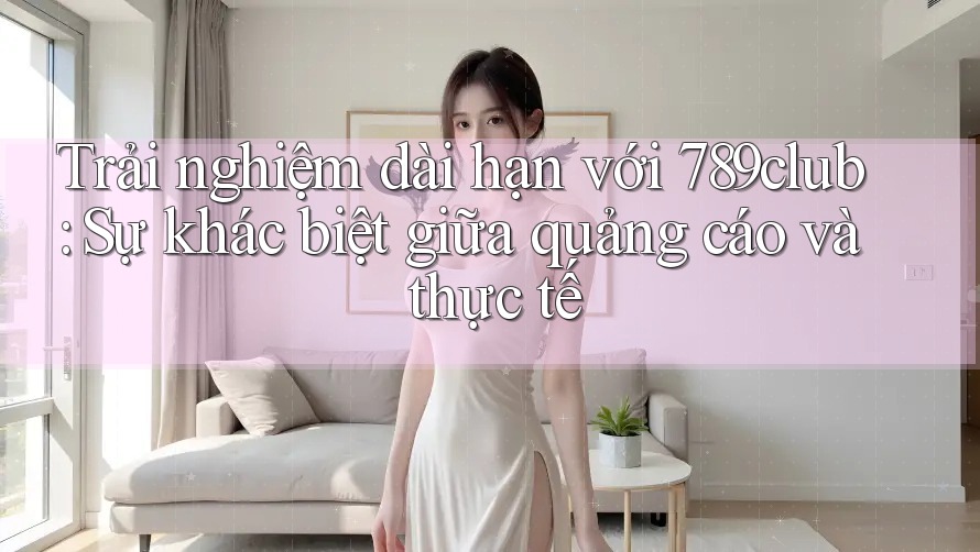 Trải nghiệm dài hạn với 789club: Sự khác biệt giữa quảng cáo và thực tế Trải nghiệm dài hạn với 789club: Sự khác biệt giữa quảng cáo và thực tế