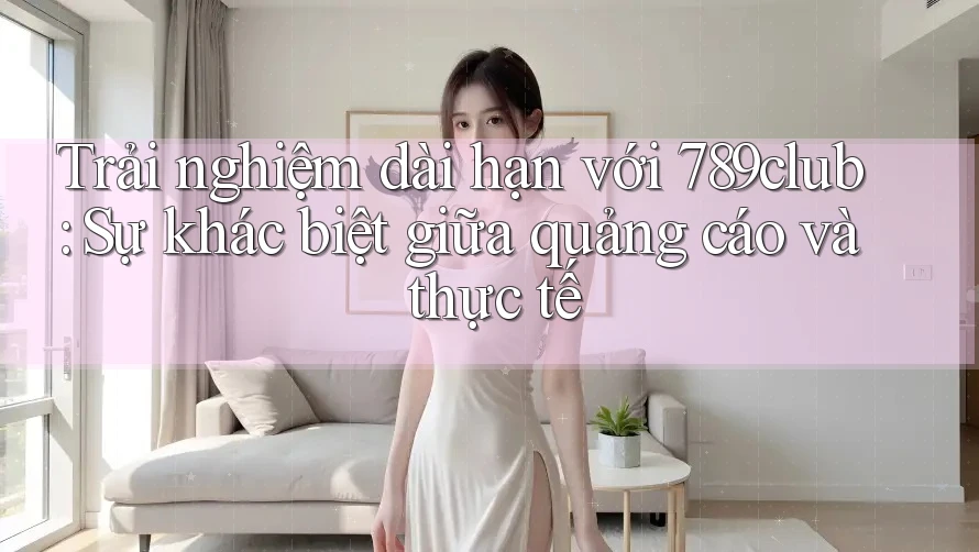 Trải nghiệm dài hạn với 789club: Sự khác biệt giữa quảng cáo và thực tế