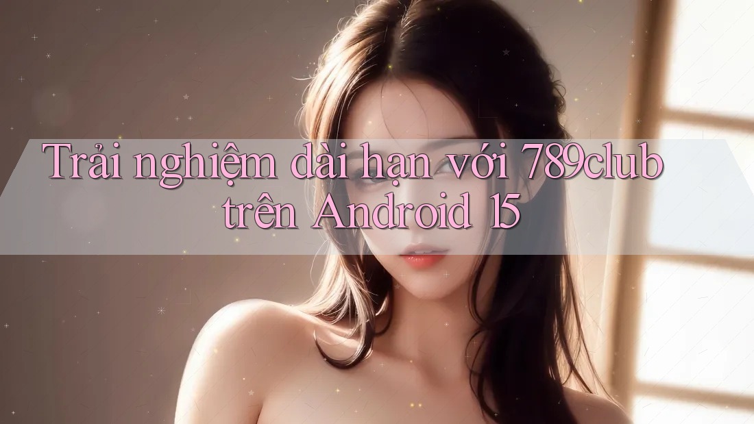 Trải nghiệm dài hạn với 789club trên Android 15